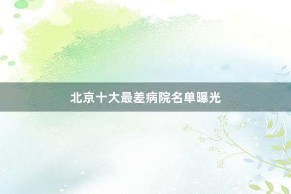 北京十大最差病院名单曝光