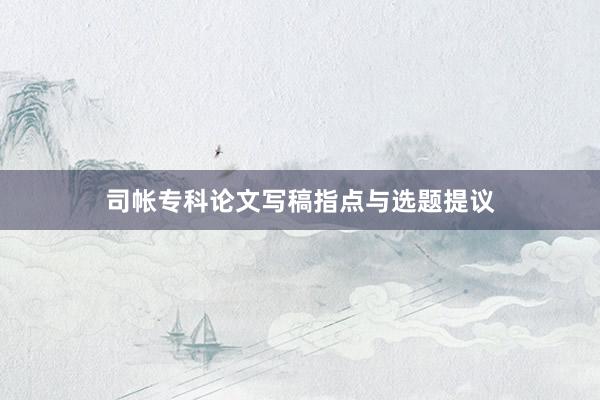 司帐专科论文写稿指点与选题提议