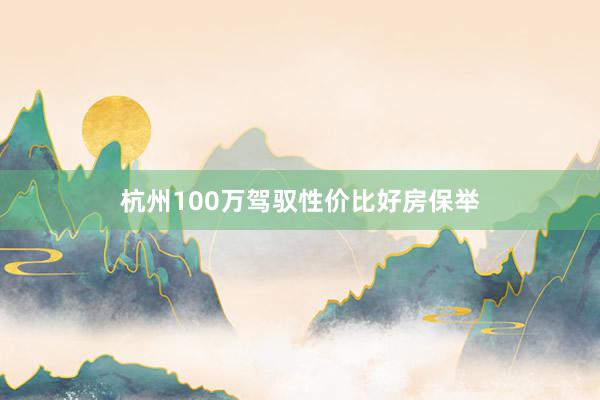 杭州100万驾驭性价比好房保举