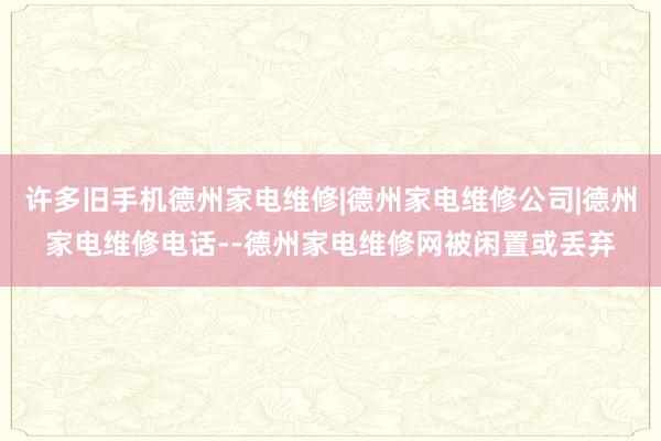 许多旧手机德州家电维修|德州家电维修公司|德州家电维修电话--德州家电维修网被闲置或丢弃